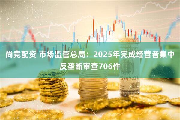 尚竞配资 市场监管总局：2025年完成经营者集中反垄断审查706件