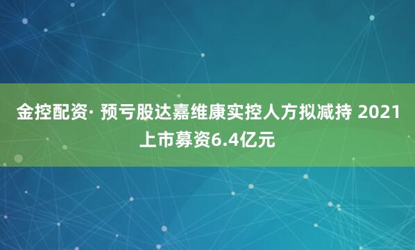 金控配资· 预亏股达嘉维康实控人方拟减持 2021上市募资6.4亿元