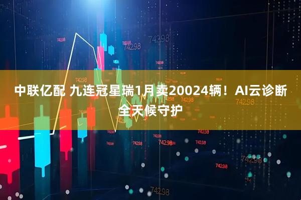 中联亿配 九连冠星瑞1月卖20024辆！AI云诊断全天候守护
