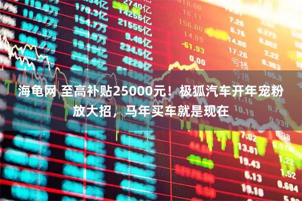 海龟网 至高补贴25000元！极狐汽车开年宠粉放大招，马年买车就是现在
