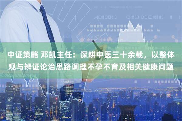 中证策略 邓凯主任：深耕中医三十余载，以整体观与辨证论治思路调理不孕不育及相关健康问题
