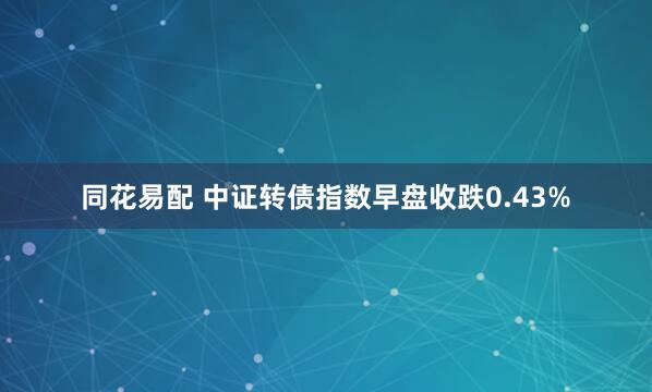 同花易配 中证转债指数早盘收跌0.43%