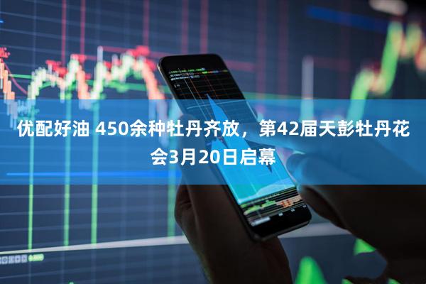 优配好油 450余种牡丹齐放，第42届天彭牡丹花会3月20日启幕