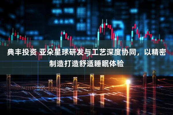 典丰投资 亚朵星球研发与工艺深度协同，以精密制造打造舒适睡眠体验