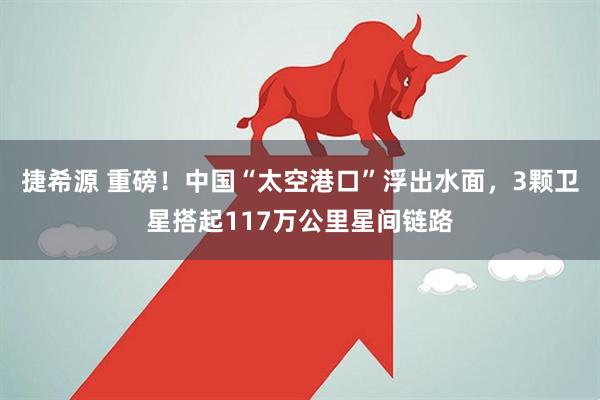 捷希源 重磅！中国“太空港口”浮出水面，3颗卫星搭起117万公里星间链路