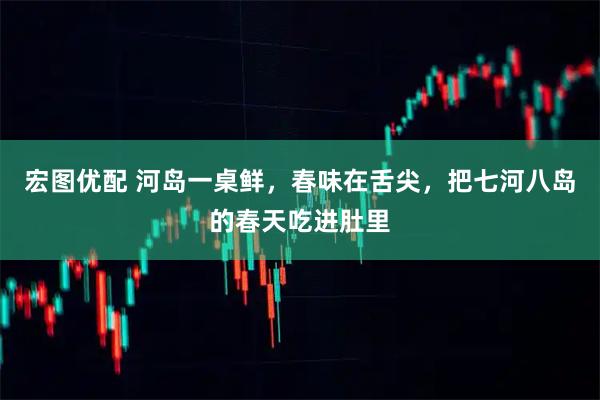 宏图优配 河岛一桌鲜，春味在舌尖，把七河八岛的春天吃进肚里